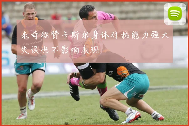 米奇称赞卡斯尔身体对抗能力强大失误也不影响表现