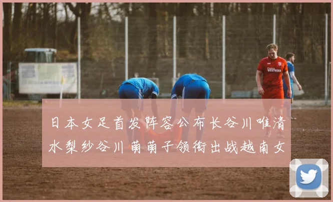 日本女足首发阵容公布长谷川唯清水梨纱谷川萌萌子领衔出战越南女足